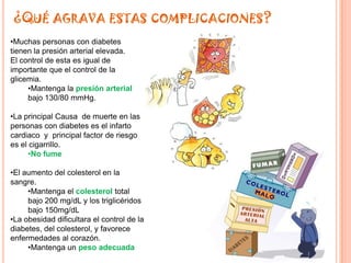 ¿QUÉ AGRAVA ESTAS COMPLICACIONES?
•Muchas personas con diabetes
tienen la presión arterial elevada.
El control de esta es igual de
importante que el control de la
glicemia.
     •Mantenga la presión arterial
     bajo 130/80 mmHg.

•La principal Causa de muerte en las
personas con diabetes es el infarto
cardiaco y principal factor de riesgo
es el cigarrillo.
      •No fume

•El aumento del colesterol en la
sangre.
     •Mantenga el colesterol total
     bajo 200 mg/dL y los triglicéridos
     bajo 150mg/dL
•La obesidad dificultara el control de la
diabetes, del colesterol, y favorece
enfermedades al corazón.
     •Mantenga un peso adecuada
 