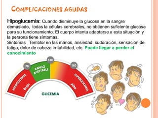 COMPLICACIONES AGUDAS
Hipoglucemia: Cuando disminuye la glucosa en la sangre
demasiado, todas la células cerebrales, no obtienen suficiente glucosa
para su funcionamiento. El cuerpo intenta adaptarse a esta situación y
la persona tiene síntomas.
Síntomas Temblor en las manos, ansiedad, sudoración, sensación de
fatiga, dolor de cabeza irritabilidad, etc. Puede llegar a perder el
conocimiento
 