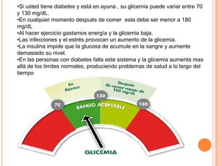 •Si usted tiene diabetes y está en ayuna , su glicemia puede variar entre 70
y 130 mg/dL.
•En cualquier momento después de comer esta debe ser menor a 180
mg/dL
•Al hacer ejercicio gastamos energía y la glicemia baja.
•Las infecciones y el estrés provocan un aumento de la glicemia.
•La insulina impide que la glucosa de acumule en la sangre y aumente
demasiado su nivel.
•En las personas con diabetes falla este sistema y la glicemia aumenta mas
allá de los limites normales, produciendo problemas de salud a lo largo del
tiempo
 