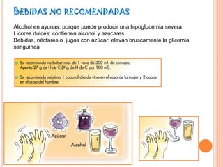 BEBIDAS NO RECOMENDADAS
Alcohol en ayunas: porque puede producir una hipoglucemia severa
Licores dulces: contienen alcohol y azucares
Bebidas, néctares o jugos con azúcar: elevan bruscamente la glicemia
sanguínea
 