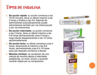 TIPOS DE INSULINA
   De acción rápida: su acción comienza a los
    15-30 minutos, tiene un efecto máximo a las
    2 horas y finaliza a las 4-6. Además de
    administrarse subcutáneamente puede
    administrarse también por vía intramuscular
    y por vía intravenosa
   De acción intermedia: su acción comienza
    a las 2 horas, tiene un efecto máximo a las
    4-6 horas permaneciendo unas 4 horas y
    luego decae desapareciendo a las 14 horas
    aproximadamente.
   De acción lenta: su efecto comienza a las 4
    horas, alcanzando el máximo a las 6-8
    horas, permaneciendo unas 8 ó 10 horas
    para que después comience a decaer.
   Mezclas (mixtas): se componen de una
    mezcla de insulina rápida e intermedia
    establecida, su inicio, acción y duración
    vendrán dadas por su composición.
 