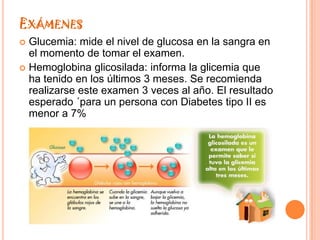 EXÁMENES
 Glucemia: mide el nivel de glucosa en la sangra en
  el momento de tomar el examen.
 Hemoglobina glicosilada: informa la glicemia que
  ha tenido en los últimos 3 meses. Se recomienda
  realizarse este examen 3 veces al año. El resultado
  esperado ´para un persona con Diabetes tipo II es
  menor a 7%
 