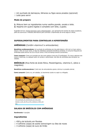 :: Um punhado de damascos, tâmaras ou figos secos picados (opcional)
:: Leite para servir

Modo de preparo

1. Misture bem os ingredientes numa vasilha grande, exceto o leite.
2. Reparta em quatro tigelas e complete com leite, a gosto.

Sugestão do livro "Como Conviver com a Hipertensão", que apresenta 50 receitas de pratos saudáveis,
plano de exercícios e métodos alternativos para controlar a hipertensão de forma segura e eficaz.


                                                                                                         *

SUPERALIMENTOS PARA CONTROLAR A HIPERTENSÃO

AMÊNDOAS (Contêm vitamina E e antioxidantes)

Benefícios cardiovasculares: Um punhado de amêndoas por dia pode baixar o LDL de 4 a 5 por cento e
elevar o HDL em 6 por cento. O óleo de amêndoas apresenta benefícios similares. O consumo frequente de
amêndoas pode diminuir de 30 a 50 por cento o risco de doença arterial coronariana.

Como consumir: Coma um punhado por dia como petisco (cerca de 23 amêndoas). Ou moa e adicione aos
sucos e vitaminas, ou salpique sobre os cereais e sobremesas. Use óleo de amêndoas para temperar as
saladas.


BRÓCOLIS (Rica fonte de ácido fólico, fitoestrógenos, vitamina C, cálcio e
magnésio)

Benefícios cardiovasculares: O alto teor de antioxidantes ajuda a diminuir a pressão arterial.

Como consumir: Como cru, em saladas, ou levemente cozido no vapor ou refogado.

                                          SXC




 Um punhado de amêndoas por dia pode
 baixar o LDL de 4% a 5% e elevar o HDL em
 6%


SALADA DE BRÓCOLIS COM AMÊNDOAS

Rendimento: 4 porções


Ingredientes

:: 450 g de brócolis em floretes
:: 4 colheres (sopa) de azeite extravirgem ou óleo de nozes
:: 3 colheres (sopa) de suco de limão
 