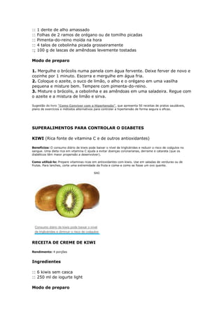::   1 dente de alho amassado
::   Folhas de 2 ramos de orégano ou de tomilho picadas
::   Pimenta-do-reino moída na hora
::   4 talos de cebolinha picada grosseiramente
:;   100 g de lascas de amêndoas levemente tostadas

Modo de preparo

1. Mergulhe o brócolis numa panela com água fervente. Deixe ferver de novo e
cozinhe por 1 minuto. Escorra e mergulhe em água fria.
2. Coloque o azeite, o suco de limão, o alho e o orégano em uma vasilha
pequena e misture bem. Tempere com pimenta-do-reino.
3. Misture o brócolis, a cebolinha e as amêndoas em uma saladeira. Regue com
o azeite e a mistura de limão e sirva.

Sugestão do livro "Como Conviver com a Hipertensão", que apresenta 50 receitas de pratos saudáveis,
plano de exercícios e métodos alternativos para controlar a hipertensão de forma segura e eficaz.


                                                                                                              *

SUPERALIMENTOS PARA CONTROLAR O DIABETES

KIWI (Rica fonte de vitamina C e de outros antioxidantes)

Benefícios: O consumo diário de kiwis pode baixar o nível de triglicérides e reduzir o risco de coágulos no
sangue. Uma dieta rica em vitamina C ajuda a evitar doenças coronarianas, derrame e catarata (que os
diabéticos têm maior propensão a desenvolver).

Como utilizá-lo: Prepare vitaminas ricas em antioxidantes com kiwis. Use em saladas de verduras ou de
frutas. Para lanches, corte uma extremidade da fruta e coma-a como se fosse um ovo quente.

                                            SXC




 Consumo diário de kiwis pode baixar o nível
 de triglicérides e diminuir o risco de coágulos


RECEITA DE CREME DE KIWI

Rendimento: 4 porções


Ingredientes

:: 6 kiwis sem casca
:: 250 ml de iogurte light

Modo de preparo
 
