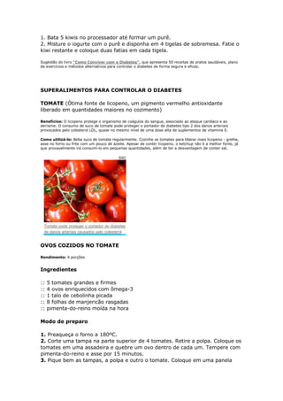 1. Bata 5 kiwis no processador até formar um purê.
2. Misture o iogurte com o purê e disponha em 4 tigelas de sobremesa. Fatie o
kiwi restante e coloque duas fatias em cada tigela.

Sugestão do livro "Como Conviver com o Diabetes", que apresenta 50 receitas de pratos saudáveis, plano
de exercícios e métodos alternativos para controlar o diabetes de forma segura e eficaz.


                                                                                                               *

SUPERALIMENTOS PARA CONTROLAR O DIABETES

TOMATE (Ótima fonte de licopeno, um pigmento vermelho antioxidante
liberado em quantidades maiores no cozimento)

Benefícios: O licopeno protege o organismo de coágulos do sangue, associado ao ataque cardíaco e ao
derrame. O consumo de suco de tomate pode proteger o portador de diabetes tipo 2 dos danos arteriais
provocados pelo colesterol LDL, quase no mesmo nível de uma dose alta de suplementos de vitamina E.

Como utilizá-lo: Beba suco de tomate regularmente. Cozinhe os tomates para liberar mais licopeno - grelhe,
asse no forno ou frite com um pouco de azeite. Apesar de conter licopeno, o ketchup não é a melhor fonte, já
que provavelmente irá consumí-lo em pequenas quantidades, além de ter a desvantagem de conter sal.

                                          SXC




 Tomate pode proteger o portador de diabetes
 de danos arteriais causados pelo colesterol


OVOS COZIDOS NO TOMATE

Rendimento: 4 porções


Ingredientes

::   5 tomates grandes e firmes
::   4 ovos enriquecidos com ômega-3
::   1 talo de cebolinha picada
::   8 folhas de manjericão rasgadas
::   pimenta-do-reino moída na hora

Modo de preparo

1. Preaqueça o forno a 180ºC.
2. Corte uma tampa na parte superior de 4 tomates. Retire a polpa. Coloque os
tomates em uma assadeira e quebre um ovo dentro de cada um. Tempere com
pimenta-do-reino e asse por 15 minutos.
3. Pique bem as tampas, a polpa e outro o tomate. Coloque em uma panela
 