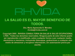 LA SALUD ES EL MAYOR BENEFICIO DE
                       TODOS.
                               Dra. Maria Aparecida S. Mendes
                                    rhvida@rhvida.com.br
     Copyright 2005 , RHVIDA CONSULTORIA EN SALUD & SALUD OCUPACIONAL
     LTDA - Todos los derechos reservados. Ninguna parte de este informe podrá
      ser reproducido o modificado, sobre cualquier forma o por cualquier medio,
      electrónico o mecánico, incluyendo fotocopias, grabaciones o cualquier otro
        medio de almacenar y recuperar información, sin autorización previa por
                                       escrito.




Copyright © RHVIDA S/C Ltda.                                         www.rhvida.com.br
 