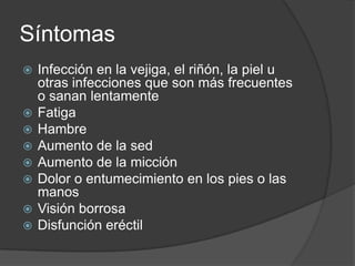 Síntomas
   Infección en la vejiga, el riñón, la piel u
    otras infecciones que son más frecuentes
    o sanan lentamente
   Fatiga
   Hambre
   Aumento de la sed
   Aumento de la micción
   Dolor o entumecimiento en los pies o las
    manos
   Visión borrosa
   Disfunción eréctil
 