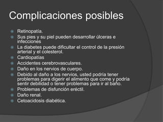 Complicaciones posibles
   Retinopatía.
   Sus pies y su piel pueden desarrollar úlceras e
    infecciones
   La diabetes puede dificultar el control de la presión
    arterial y el colesterol.
   Cardiopatías
   Accidentes cerebrovasculares.
   Daño en los nervios de cuerpo.
   Debido al daño a los nervios, usted podría tener
    problemas para digerir el alimento que come y podría
    sentir debilidad o tener problemas para ir al baño.
   Problemas de disfunción eréctil.
   Daño renal.
   Cetoacidosis diabética.
 