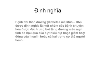 Định nghĩa
Bệnh đái tháo đường (diabetes mellitus – DM)
được định nghĩa là một nhóm các bệnh chuyển
hóa được đặc trưng bởi tăng đường máu mạn
tính do hậu quả của sự thiếu hụt hoặc giảm hoạt
động của insulin hoặc cả hai trong cơ thể người
bệnh.
 