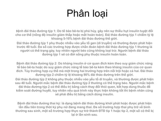 Phân loại
Bệnh đái tháo đường týp 1: Do tế bào bê-ta bị phá hủy, gây nên sự thiếu hụt insulin tuyệt đối
cho cơ thể (nồng độ insulin giảm thấp hoặc mất hoàn toàn). Đái tháo đường týp 1 chiểm tỷ lệ
                        khoảng 5-10% bệnh đái tháo đường thế giới.
 Đái tháo đường týp 1 phụ thuộc nhiều vào yếu tố gen (di truyền) và thường được phát hiện
 trước 40 tuổi. Đa số các trường hợp được chẩn đoán bệnh đái tháo đường týp 1 thường là
    người có thể trạng gày, tuy nhiên người béo cũng không loại trừ. Người bệnh đái tháo
                   đường týp 1 sẽ có đời sống phụ thuộc insulin hoàn toàn.

 Bệnh đái tháo đường týp 2: Do kháng insulin ở cơ quan đích kèm theo suy giảm chức năng
  tế bào bê-ta hoặc do suy giảm chức năng tế bào bê-ta kèm theo kháng insulin của cơ quan
 đích. Tùy trường hợp cụ thể mà một trong hai trường hợp trên nổi trội hoặc cả hai. Đái tháo
               đường týp 2 chiếm tỷ lệ khoảng 90% đái tháo đường trên thế giới.
Đái tháo đường týp 2 không phụ thuộc nhiều vào yếu tố di truyền, và thường được phát hiện
sau 40 tuổi. Người mắc bệnh đái tháo đường týp 2 thường có thể trạng béo. Người mắc bệnh
   đái tháo đường týp 2 có thế điều trị bằng cách thay đổi thói quen, kết hợp dùng thuốc để
 kiểm soát đường huyết, tuy nhiên nếu quá trình này thực hiện không tốt thì bệnh nhân cũng
                           sẽ phải điều trị bằng cách dùng insulin.

 Bệnh đái tháo đường thai kỳ: là dạng bệnh đái tháo đường khởi phát hoặc được phát hiện
  lần đầu tiên trong thời kỳ phụ nữ đang mang thai. Đa số trường hợp thai phụ trở về bình
thường sau sinh, một số trường hợp thực sự trở thành ĐTĐ típ 1 hoặc típ 2, một số có thể bị
                                      lại ở lần sinh sau.
 