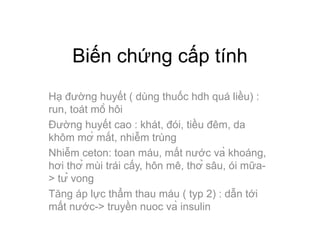 Biến chứng cấp tính
Hạ đường huyết ( dùng thuốc hdh quá liều) :
run, toát mồ hôi
Đường huyết cao : khát, đói, tiều đêm, da
khôm mờ mắt, nhiễm trùng
Nhiễm ceton: toan máu, mất nước và khoáng,
hơi thở mùi trái cấy, hôn mê, thở sâu, ói mữa-
> tử vong
Tăng áp lực thẩm thau máu ( typ 2) : dẫn tới
mất nước-> truyền nuoc và insulin
 