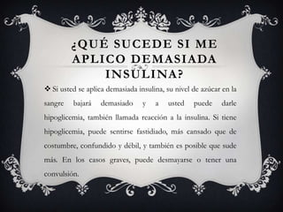 ¿QUÉ SUCEDE SI ME
         APLICO DEMASIADA
             INSULINA?
 Si usted se aplica demasiada insulina, su nivel de azúcar en la
sangre   bajará    demasiado     y   a   usted    puede    darle
hipoglicemia, también llamada reacción a la insulina. Si tiene
hipoglicemia, puede sentirse fastidiado, más cansado que de
costumbre, confundido y débil, y también es posible que sude
más. En los casos graves, puede desmayarse o tener una
convulsión.
 