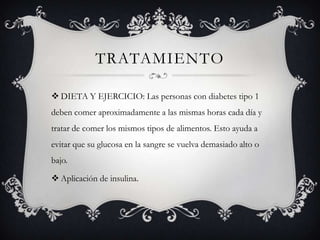 TRATAMIENTO

 DIETA Y EJERCICIO: Las personas con diabetes tipo 1
deben comer aproximadamente a las mismas horas cada día y
tratar de comer los mismos tipos de alimentos. Esto ayuda a
evitar que su glucosa en la sangre se vuelva demasiado alto o
bajo.

 Aplicación de insulina.
 