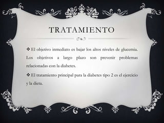 TRATAMIENTO

 El objetivo inmediato es bajar los altos niveles de glucemia.
Los objetivos a largo plazo son prevenir problemas
relacionadas con la diabetes.

 El tratamiento principal para la diabetes tipo 2 es el ejercicio
y la dieta.
 