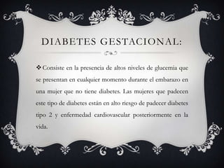 DIABETES GESTACIONAL:

 Consiste en la presencia de altos niveles de glucemia que
se presentan en cualquier momento durante el embarazo en
una mujer que no tiene diabetes. Las mujeres que padecen
este tipo de diabetes están en alto riesgo de padecer diabetes
tipo 2 y enfermedad cardiovascular posteriormente en la
vida.
 