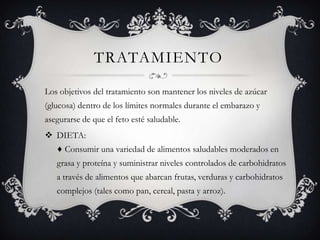 TRATAMIENTO
Los objetivos del tratamiento son mantener los niveles de azúcar
(glucosa) dentro de los límites normales durante el embarazo y
asegurarse de que el feto esté saludable.
 DIETA:
   ♦ Consumir una variedad de alimentos saludables moderados en
   grasa y proteína y suministrar niveles controlados de carbohidratos
   a través de alimentos que abarcan frutas, verduras y carbohidratos
   complejos (tales como pan, cereal, pasta y arroz).
 