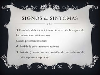 SIGNOS & SINTOMAS

 Cuando la diabetes es inicialmente detectada la mayoría de
los pacientes son asintomáticos.

Cuando presentan síntomas:

 Pérdida de peso sin motivo aparente.

 Poliuria (consiste en una emisión de un volumen de
   orina superior al esperado).
 