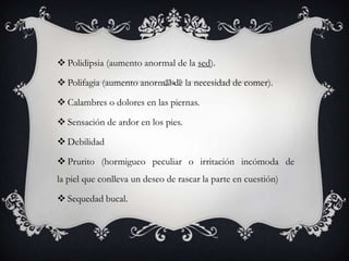  Polidipsia (aumento anormal de la sed).

 Polifagia (aumento anormal de la necesidad de comer).

 Calambres o dolores en las piernas.

 Sensación de ardor en los pies.

 Debilidad

 Prurito (hormigueo peculiar o irritación incómoda de
la piel que conlleva un deseo de rascar la parte en cuestión)

 Sequedad bucal.
 