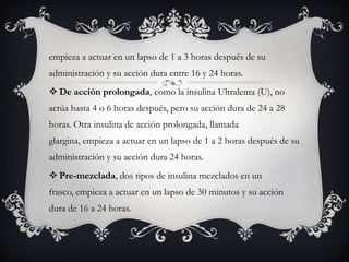 empieza a actuar en un lapso de 1 a 3 horas después de su
administración y su acción dura entre 16 y 24 horas.
 De acción prolongada, como la insulina Ultralenta (U), no
actúa hasta 4 o 6 horas después, pero su acción dura de 24 a 28
horas. Otra insulina de acción prolongada, llamada
glargina, empieza a actuar en un lapso de 1 a 2 horas después de su
administración y su acción dura 24 horas.
 Pre-mezclada, dos tipos de insulina mezclados en un
frasco, empieza a actuar en un lapso de 30 minutos y su acción
dura de 16 a 24 horas.
 