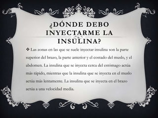 ¿DÓNDE DEBO
            INYECTARME LA
               INSULINA?
 Las zonas en las que se suele inyectar insulina son la parte
superior del brazo, la parte anterior y el costado del muslo, y el
abdomen. La insulina que se inyecta cerca del estómago actúa
más rápido, mientras que la insulina que se inyecta en el muslo
actúa más lentamente. La insulina que se inyecta en el brazo
actúa a una velocidad media.
 
