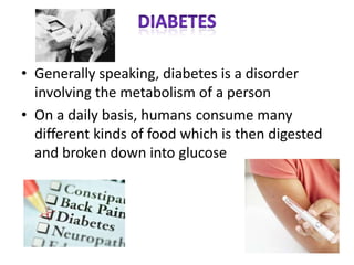• Generally speaking, diabetes is a disorder
  involving the metabolism of a person
• On a daily basis, humans consume many
  different kinds of food which is then digested
  and broken down into glucose
 