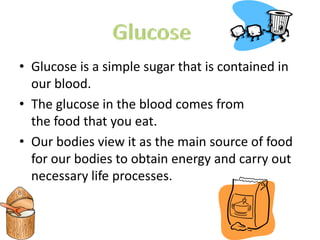 • Glucose is a simple sugar that is contained in
  our blood.
• The glucose in the blood comes from
  the food that you eat.
• Our bodies view it as the main source of food
  for our bodies to obtain energy and carry out
  necessary life processes.
 