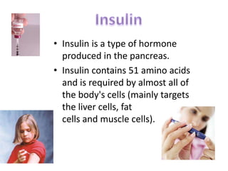 • Insulin is a type of hormone
  produced in the pancreas.
• Insulin contains 51 amino acids
  and is required by almost all of
  the body's cells (mainly targets
  the liver cells, fat
  cells and muscle cells).
 