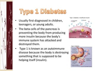 • Usually first diagnosed in children,
  teenagers, or young adults.
• The beta cells of the pancreas is
  preventing the body from producing
  more insulin because the body’s
  immune system has attacked and
  destroyed them.
• Type 1 is known as an autoimmune
  disease because the body is destroying
  something that is supposed to be
  helping itself (insulin).
 