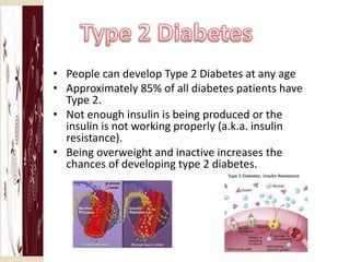 • People can develop Type 2 Diabetes at any age
• Approximately 85% of all diabetes patients have
  Type 2.
• Not enough insulin is being produced or the
  insulin is not working properly (a.k.a. insulin
  resistance).
• Being overweight and inactive increases the
  chances of developing type 2 diabetes.
 