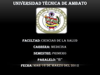 UNIVERSIDAD TÉCNICA DE AMBATO




   Facultad: ciencias de la salud
         Carrera: medicina
         Semestre: primero
           Paralelo: “B”
   Fecha: mar-16 de marzo del 2012
 