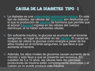    La diabetes es una enfermedad autoinmune crónica. En este
    tipo de diabetes, las células del páncreas son destruidas por
    lo que la producción de insulina (la hormona que permite que
    el azúcar (glucosa) ingrese en las células del cuerpo)
    disminuye, al no haber suficientes células.

   Sin suficiente insulina, la glucosa se acumula en el torrente
    sanguíneo, en lugar de penetrar en las células. El cuerpo es
    incapaz de utilizar la glucosa como energía a pesar de los
    altos niveles en el torrente sanguíneo, lo que lleva a que
    aumente el hambre.

   Además, los altos niveles de glucemia causan aumento de la
    micción y esto lleva a que se presente sed excesiva. En
    cuestión de 5 a 10 años, las células beta del páncreas
    productoras de insulina están completamente destruidas y el
    cuerpo ya no puede producir más insulina.
 