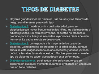    Hay tres grandes tipos de diabetes. Las causas y los factores de
    riesgo son diferentes para cada tipo:
   Diabetes tipo 1: puede ocurrir a cualquier edad, pero se
    diagnostica con mayor frecuencia en los niños, los adolescentes o
    adultos jóvenes. En esta enfermedad, el cuerpo no produce o
    produce poca insulina y se necesitan inyecciones diarias de esta
    hormona. La causa exacta se desconoce.
   Diabetes tipo 2: corresponde a la mayoría de los casos de
    diabetes. Generalmente se presenta en la edad adulta, aunque
    ahora se está diagnosticando en adolescentes y adultos jóvenes
    debido a las altas tasas de obesidad. Muchas personas con este
    tipo de diabetes no saben que padecen esta enfermedad.
   Diabetes gestacional: es el azúcar alto en la sangre que se
    presenta en cualquier momento durante el embarazo en una mujer
    que no tiene diabetes.
 