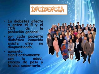 • La diabetes afecta
  a entre el 5 y el
  10%         de      la
  población general.
• por cada paciente
  diabético conocido
  existe      otro    no
  diagnosticado.
• aumenta
  significativamente
  con      la      edad,
  exceso de peso y
  la vida sedentaria.
 