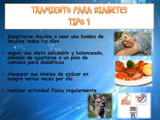 • Inyectarse insulina o usar una bomba de
  insulina todos los días

• seguir una dieta saludable y balanceada,
  además de ajustarse a un plan de
  comidas para diabéticos

• chequear sus niveles de azúcar en
  sangre varias veces por día

• realizar actividad física regularmente
 