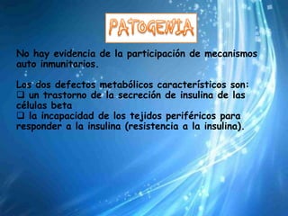 No hay evidencia de la participación de mecanismos
auto inmunitarios.

Los dos defectos metabólicos característicos son:
 un trastorno de la secreción de insulina de las
células beta
 la incapacidad de los tejidos periféricos para
responder a la insulina (resistencia a la insulina).
 