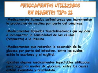 •Medicamentos llamados sulfonilureas que incrementan
la producción de insulina por parte del páncreas.

•Medicamentos llamados tiazolidinedionas que ayudan
a incrementar la sensibilidad de las células
(respuesta) a la insulina.

•Medicamentos que retardan la absorción de la
glucosa por parte del intestino, entre los cuales
están la acarbosa y el miglitol.

•Existen algunos medicamentos inyectables utilizados
para bajar los niveles de glucemia, entre los cuales
están: exenatida y pramlintida.
 