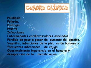 Polidipsia.
Poliuria.
Polifagia.
Prurito
Infecciones
Enfermedades cardiovasculares asociadas
Pérdida de peso a pesar del aumento del apetito.
Vaginitis, infecciones de la piel, visión borrosa y
frecuentes infecciones de vejiga.
Ocasionalmente impotencia en el hombre y
desaparición de la menstruación
 