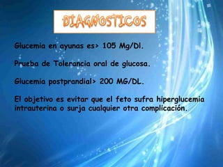 Glucemia en ayunas es> 105 Mg/Dl.

Prueba de Tolerancia oral de glucosa.

Glucemia postprandial> 200 MG/DL.

El objetivo es evitar que el feto sufra hiperglucemia
intrauterina o surja cualquier otra complicación.
 