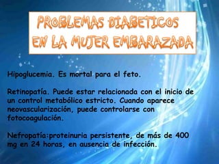 Hipoglucemia. Es mortal para el feto.

Retinopatía. Puede estar relacionada con el inicio de
un control metabólico estricto. Cuando aparece
neovascularización, puede controlarse con
fotocoagulación.

Nefropatía:proteinuria persistente, de más de 400
mg en 24 horas, en ausencia de infección.
 
