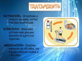 NUTRICIÓN: Orientada a
   reducir de peso, evitar
   bebidas alcohólicas.

EJERCICIO: Músculos
   utilizan más glucosa
   durante el ejercicio
   vigoroso.

MEDICACIÓN: Insulina
  menores de 40 años, los
  hipoglucémicos orales a
  > 40 años.
 