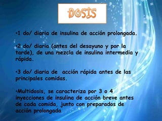 •1 do/ diaria de insulina de acción prolongada.

•2 do/ diaria (antes del desayuno y por la
tarde), de una mezcla de insulina intermedia y
rápida.

•3 do/ diaria de acción rápida antes de las
principales comidas.

•Multidosis, se caracteriza por 3 o 4
inyecciones de insulina de acción breve antes
de cada comida, junto con preparados de
acción prolongada
 