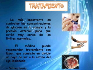 -  Lo más importante es
controlar las concentraciones
de glucosa en la sangre y la
presión arterial para que
estén muy cerca de los
límites normales.

-     El     médico     puede
recomendar tratamiento con
láser, que consiste en dirigir
un rayo de luz a la retina del
ojo lesionado.

- Vitrectomía.
 