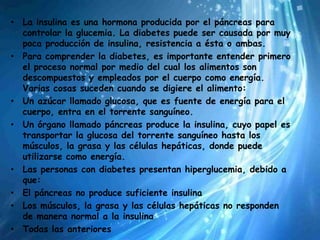 • La insulina es una hormona producida por el páncreas para
  controlar la glucemia. La diabetes puede ser causada por muy
  poca producción de insulina, resistencia a ésta o ambas.
• Para comprender la diabetes, es importante entender primero
  el proceso normal por medio del cual los alimentos son
  descompuestos y empleados por el cuerpo como energía.
  Varias cosas suceden cuando se digiere el alimento:
• Un azúcar llamado glucosa, que es fuente de energía para el
  cuerpo, entra en el torrente sanguíneo.
• Un órgano llamado páncreas produce la insulina, cuyo papel es
  transportar la glucosa del torrente sanguíneo hasta los
  músculos, la grasa y las células hepáticas, donde puede
  utilizarse como energía.
• Las personas con diabetes presentan hiperglucemia, debido a
  que:
• El páncreas no produce suficiente insulina
• Los músculos, la grasa y las células hepáticas no responden
  de manera normal a la insulina
• Todas las anteriores
 