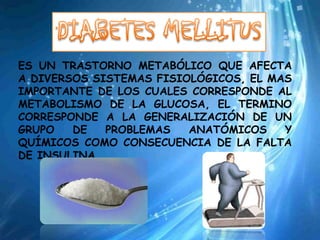 ES UN TRASTORNO METABÓLICO QUE AFECTA
A DIVERSOS SISTEMAS FISIOLÓGICOS, EL MAS
IMPORTANTE DE LOS CUALES CORRESPONDE AL
METABOLISMO DE LA GLUCOSA, EL TERMINO
CORRESPONDE A LA GENERALIZACIÓN DE UN
GRUPO   DE   PROBLEMAS   ANATÓMICOS    Y
QUÍMICOS COMO CONSECUENCIA DE LA FALTA
DE INSULINA.
 