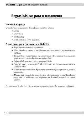 DIABETES - O que fazer em situações especiais




      Regras básicas para o tratamento

Nunca se esqueça
O controle do seu diabetes depende dos seguintes fatores:
     ♦ dieta;
     ♦ exercícios;
     ♦ medicação;
     ♦ conhecimento sobre a doença.

O que fazer para controlar seu diabetes
      ♦ Faça sempre uma dieta equilibrada.
      ♦ Não abandone jamais o remédio que estiver tomando, sem orientação
        médica.
      ♦ Procure fazer caminhadas e exercícios leves. Isto o deixará com mais dis-
        posição e o controle do diabetes será melhor.
      ♦ Seja cuidadoso com a higiene corporal diária.
      ♦ Seus pés merecem atenção. Cuide deles com carinho, assim como de seus
        dentes e olhos.
      ♦ Colabore com seu médico. Siga sempre suas orientações e procure-o, quando
        necessário.
      ♦ Mesmo que entenda bem sua doença, não tente ser o seu médico. Existe
        uma série de problemas que só podem ser detectados através do exame
        clínico.

O tratamento do diabetes não se resume apenas em controlar as taxas de glicemia.




10
 