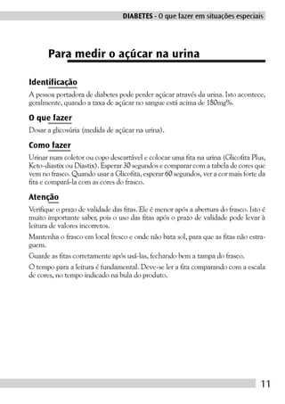 DIABETES - O que fazer em situações especiais




      Para medir o açúcar na urina

Identificação
A pessoa portadora de diabetes pode perder açúcar através da urina. Isto acontece,
geralmente, quando a taxa de açúcar no sangue está acima de 180mg%.

O que fazer
Dosar a glicosúria (medida de açúcar na urina).

Como fazer
Urinar num coletor ou copo descartável e colocar uma fita na urina (Glicofita Plus,
Keto-diastix ou Diastix). Esperar 30 segundos e comparar com a tabela de cores que
vem no frasco. Quando usar a Glicofita, esperar 60 segundos, ver a cor mais forte da
fita e compará-la com as cores do frasco.

Atenção
Verifique o prazo de validade das fitas. Ele é menor após a abertura do frasco. Isto é
muito importante saber, pois o uso das fitas após o prazo de validade pode levar à
leitura de valores incorretos.
Mantenha o frasco em local fresco e onde não bata sol, para que as fitas não estra-
guem.
Guarde as fitas corretamente após usá-las, fechando bem a tampa do frasco.
O tempo para a leitura é fundamental. Deve-se ler a fita comparando com a escala
de cores, no tempo indicado na bula do produto.




                                                                                    11
 