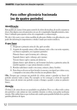 DIABETES - O que fazer em situações especiais




      Para colher glicosúria fracionada
      (ou de quatro períodos)

Identificação
Este pedido de exame é feito para controle do efeito da insulina, de modo a ajustar as
doses. Em alguns casos de pacientes em uso de comprimidos hipoglicemiantes, tam-
bém é utilizado para ajustar a dose do comprimido e a alimentação.
Ele não é tão exato como várias medidas de glicemia obtidas com glicosímetro, mas
pode dar informações importantes e ainda é usado por muitos médicos.

O que fazer
        1. Desprezar a primeira urina do dia, após acordar.
        2. A partir da segunda urina, colher durante todo o dia e na noite seguinte,
           em frascos separados, nos seguintes períodos:
           Primeiro frasco: após levantar, até o almoço;
           Segundo frasco: após o almoço, até o jantar;
           Terceiro frasco: após o jantar, até deitar-se;
           Quarto frasco: após deitar-se, até levantar (inclusive a primeira urina da
           manhã seguinte e o que urinar durante a noite).
        3. Rotular cada frasco usado com nome, número, data e horário.
        4. Estes frascos devem ser bem lavados (somente com água) por várias vezes,
           e tampados com uma rolha envolta em um plástico fino.
Obs.: Sempre que começar um período de coleta, urinar e guardar no frasco do
período anterior toda a urina. Por exemplo: se for começar a coleta do segundo
frasco, antes de iniciar este período esvazie a bexiga e guarde a urina no primeiro
frasco.

Atenção
Os frascos de urina devem ser guardados na geladeira. Deve-se colher toda a urina
dos períodos e não urinar no vaso sanitário durante a coleta, nem pular nenhuma
micção. Não utilize frascos que tenham sido usados para guardar bebida doce; prefira
garrafas plásticas de água.



12
 