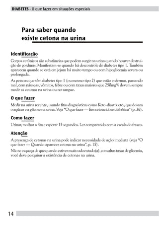 DIABETES - O que fazer em situações especiais




      Para saber quando
      existe cetona na urina

Identificação
Corpos cetônicos são substâncias que podem surgir na urina quando houver destrui-
ção de gorduras. Manifestam-se quando há descontrole do diabetes tipo 1. Também
aparecem quando se está em jejum há muito tempo ou com hipoglicemia severa ou
prolongada.
As pessoas que têm diabetes tipo 1 (ou mesmo tipo 2) que estão enfermas, passando
mal, com náuseas, vômitos, febre ou com taxas maiores que 250mg% devem sempre
medir as cetonas na urina ou no sangue.

O que fazer
Medir na urina recente, usando fitas diagnósticas como Keto-diastix etc., que dosam
o açúcar e a glicose na urina. Veja “O que fazer — Em cetoacidose diabética” (p. 36).

Como fazer
Urinar, molhar a fita e esperar 15 segundos. Ler comparando com a escala do frasco.

Atenção
A presença de cetonas na urina pode indicar necessidade de ação imediata (veja “O
que fazer — Quando aparecer cetona na urina”, p. 15).
Não se esqueça de que quando estiver muito adoentado(a), com altas taxas de glicemia,
você deve pesquisar a existência de cetonas na urina.




14
 