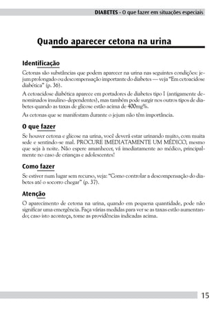 DIABETES - O que fazer em situações especiais




      Quando aparecer cetona na urina

Identificação
Cetonas são substâncias que podem aparecer na urina nas seguintes condições: je-
jum prolongado ou descompensação importante do diabetes — veja “Em cetoacidose
diabética” (p. 36).
A cetoacidose diabética aparece em portadores de diabetes tipo I (antigamente de-
nominados insulino-dependentes), mas também pode surgir nos outros tipos de dia-
betes quando as taxas de glicose estão acima de 400mg%.
As cetonas que se manifestam durante o jejum não têm importância.

O que fazer
Se houver cetona e glicose na urina, você deverá estar urinando muito, com muita
sede e sentindo-se mal. PROCURE IMEDIATAMENTE UM MÉDICO, mesmo
que seja à noite. Não espere amanhecer, vá imediatamente ao médico, principal-
mente no caso de crianças e adolescentes!

Como fazer
Se estiver num lugar sem recurso, veja: “Como controlar a descompensação do dia-
betes até o socorro chegar” (p. 37).

Atenção
O aparecimento de cetona na urina, quando em pequena quantidade, pode não
significar uma emergência. Faça várias medidas para ver se as taxas estão aumentan-
do; caso isto aconteça, tome as providências indicadas acima.




                                                                                 15
 