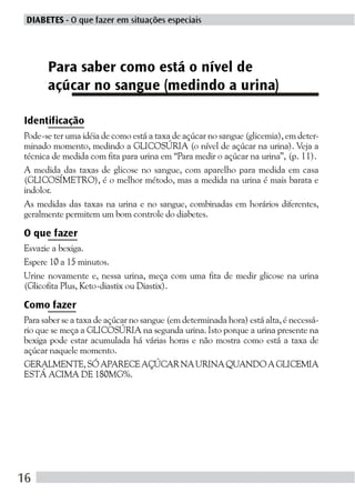 DIABETES - O que fazer em situações especiais




      Para saber como está o nível de
      açúcar no sangue (medindo a urina)

Identificação
Pode-se ter uma idéia de como está a taxa de açúcar no sangue (glicemia), em deter-
minado momento, medindo a GLICOSÚRIA (o nível de açúcar na urina). Veja a
técnica de medida com fita para urina em “Para medir o açúcar na urina”, (p. 11).
A medida das taxas de glicose no sangue, com aparelho para medida em casa
(GLICOSÍMETRO), é o melhor método, mas a medida na urina é mais barata e
indolor.
As medidas das taxas na urina e no sangue, combinadas em horários diferentes,
geralmente permitem um bom controle do diabetes.

O que fazer
Esvazie a bexiga.
Espere 10 a 15 minutos.
Urine novamente e, nessa urina, meça com uma fita de medir glicose na urina
(Glicofita Plus, Keto-diastix ou Diastix).

Como fazer
Para saber se a taxa de açúcar no sangue (em determinada hora) está alta, é necessá-
rio que se meça a GLICOSÚRIA na segunda urina. Isto porque a urina presente na
bexiga pode estar acumulada há várias horas e não mostra como está a taxa de
açúcar naquele momento.
GERALMENTE, SÓ APARECE AÇÚCAR NA URINA QUANDO A GLICEMIA
ESTÁ ACIMA DE 180MG%.




16
 